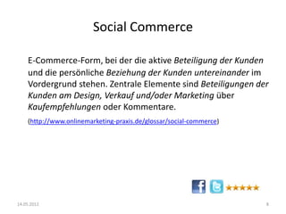 Social Commerce
E-Commerce-Form, bei der die aktive Beteiligung der Kunden
und die persönliche Beziehung der Kunden untereinander im
Vordergrund stehen. Zentrale Elemente sind Beteiligungen der
Kunden am Design, Verkauf und/oder Marketing über
Kaufempfehlungen oder Kommentare.
(http://www.onlinemarketing-praxis.de/glossar/social-commerce)

14.05.2012

8

 