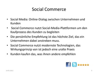 Social Commerce
• Social Media: Online-Dialog zwischen Unternehmen und
Kunden
• Social Commerce nutzt Social-Media-Plattformen um den
Kaufprozess des Kunden zu begleiten
• Die persönliche Empfehlung ist das höchste Ziel, das ein
Unternehmen dabei anstreben muss.
• Social Commerce nutzt modernste Technologien, das
Wirkungsprinzip von ist jedoch eine uralte Praxis
• Kunden kaufen das, was ihnen andere empfehlen

14.05.2012

9

 