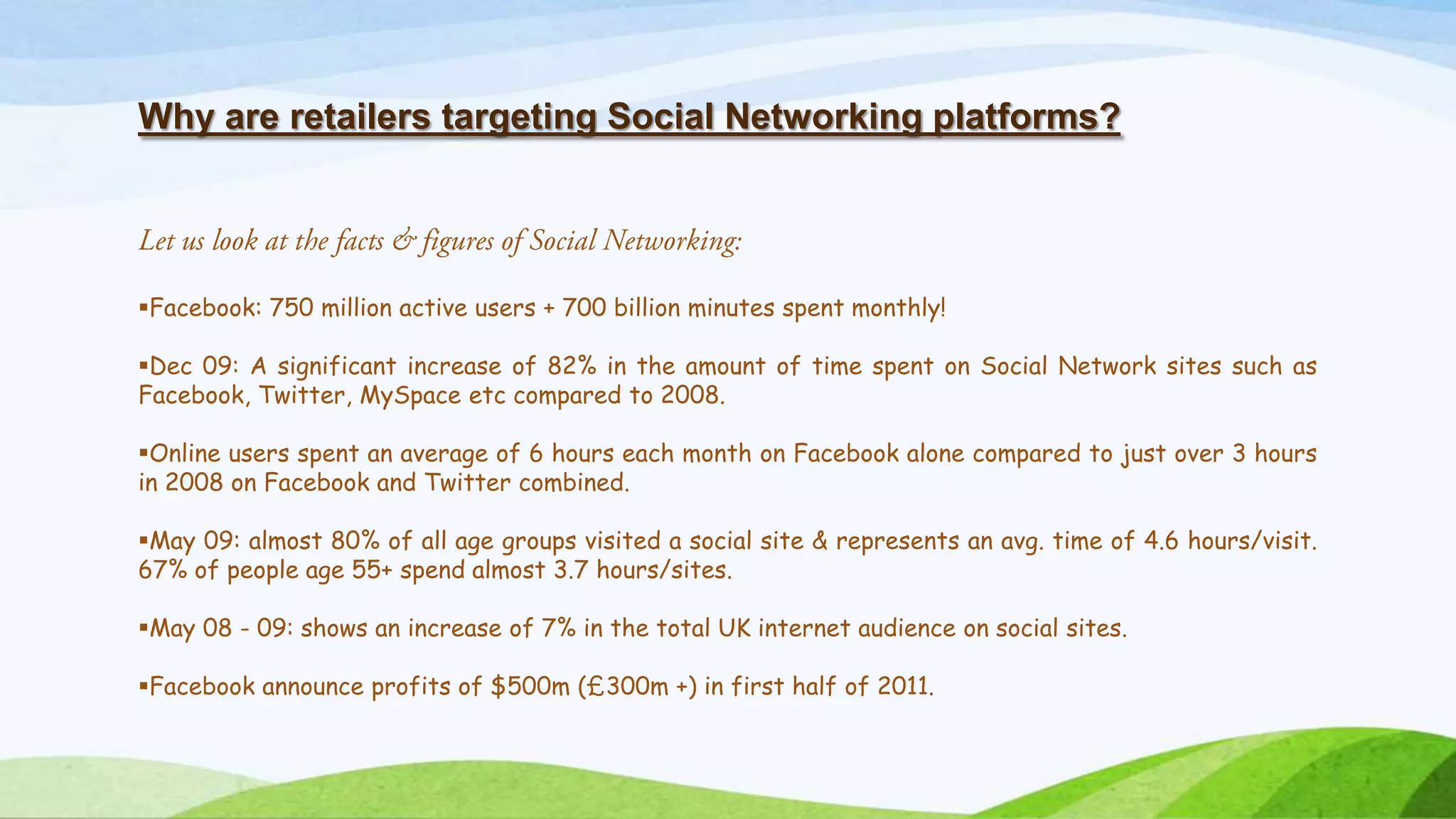 Why are retailers targeting Social Networking platforms?
Facebook: 750 million active users + 700 billion minutes spent monthly!
Dec 09: A significant increase of 82% in the amount of time spent on Social Network sites such as
Facebook, Twitter, MySpace etc compared to 2008.
Online users spent an average of 6 hours each month on Facebook alone compared to just over 3 hours
in 2008 on Facebook and Twitter combined.
May 09: almost 80% of all age groups visited a social site & represents an avg. time of 4.6 hours/visit.
67% of people age 55+ spend almost 3.7 hours/sites.
May 08 - 09: shows an increase of 7% in the total UK internet audience on social sites.
Facebook announce profits of $500m (&pound;300m +) in first half of 2011.
 