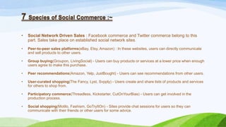 7 Species of Social Commerce :~
• Social Network Driven Sales : Facebook commerce and Twitter commerce belong to this
part. Sales take place on established social network sites.
• Peer-to-peer sales platforms(eBay, Etsy, Amazon) : In these websites, users can directly communicate
and sell products to other users.
• Group buying(Groupon, LivingSocial) - Users can buy products or services at a lower price when enough
users agree to make this purchase.
• Peer recommendations(Amazon, Yelp, JustBought) - Users can see recommendations from other users.
• User-curated shopping(The Fancy, Lyst, Svpply) - Users create and share lists of products and services
for others to shop from.
• Participatory commerce(Threadless, Kickstarter, CutOnYourBias) - Users can get involved in the
production process.
• Social shopping(Motilo, Fashism, GoTryItOn) - Sites provide chat sessions for users so they can
communicate with their friends or other users for some advice.
 