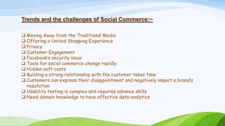 Trends and the challenges of Social Commerce:~
 Moving Away from the Traditional Media
 Offering a United Shopping Experience
 Privacy
 Customer Engagement
 Facebook’s security issue
 Tools for social commerce change rapidly
 Hidden soft costs
 Building a strong relationship with the customer takes time
 Customers can express their disappointment and negatively impact a brand’s
reputation
 Usability testing is complex and requires advance skills
 Need domain knowledge to have effective data analytics
 