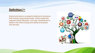 Definition:~
Social commerce is a subset of electronic commerce
that involves using social media, online media that
supports social interaction, and user contributions to
assist in the online buying and selling of products
and services.
 