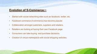 Evolution of S-Commerce:~
• Started with social networking sites such as facebook, twitter, etc.
• Facebook commerce (f-commerce) has become popular.
• Collaboration amongst customers, suppliers and retailers.
• Retailers are looking at having their own Facebook page.
• Consumers can take buying and purchase decisions.
• Creation of virtual marketplace with social shopping websites.
 