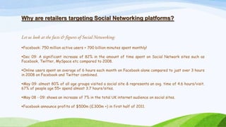 Why are retailers targeting Social Networking platforms?
Facebook: 750 million active users + 700 billion minutes spent monthly!
Dec 09: A significant increase of 82% in the amount of time spent on Social Network sites such as
Facebook, Twitter, MySpace etc compared to 2008.
Online users spent an average of 6 hours each month on Facebook alone compared to just over 3 hours
in 2008 on Facebook and Twitter combined.
May 09: almost 80% of all age groups visited a social site & represents an avg. time of 4.6 hours/visit.
67% of people age 55+ spend almost 3.7 hours/sites.
May 08 - 09: shows an increase of 7% in the total UK internet audience on social sites.
Facebook announce profits of $500m (£300m +) in first half of 2011.
 