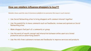 How can retailers influence shoppers to buy??
Retailers have used the new S-Commerce platform to overcome this issue in such manner:
 Use Social Networking sites to bring shoppers with common interest together.
 Use the possibility to leave comments such as feedbacks, reviews and opinions on Social
Networking sites.
 Make shoppers feel part of a community or group.
 Use the word-of-mouth concept and interaction between online users as a brand
promotion and an advertising benefit.
 Use the info from customers reviews and feedbacks to improve services and products.
 