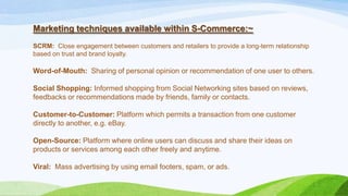 Marketing techniques available within S-Commerce:~
SCRM: Close engagement between customers and retailers to provide a long-term relationship
based on trust and brand loyalty.
Word-of-Mouth: Sharing of personal opinion or recommendation of one user to others.
Social Shopping: Informed shopping from Social Networking sites based on reviews,
feedbacks or recommendations made by friends, family or contacts.
Customer-to-Customer: Platform which permits a transaction from one customer
directly to another, e.g. eBay.
Open-Source: Platform where online users can discuss and share their ideas on
products or services among each other freely and anytime.
Viral: Mass advertising by using email footers, spam, or ads.
 