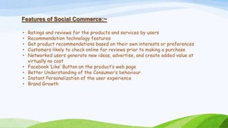 Features of Social Commerce:~
• Ratings and reviews for the products and services by users
• Recommendation technology features
• Get product recommendations based on their own interests or preferences
• Customers likely to check online for reviews prior to making a purchase
• Networked users generate new ideas, advertise, and create added value at
virtually no cost
• Facebook ‘Like’ Button on the product’s web page
• Better Understanding of the Consumer’s behaviour
• Instant Personalization of the user experience
• Brand Growth
 