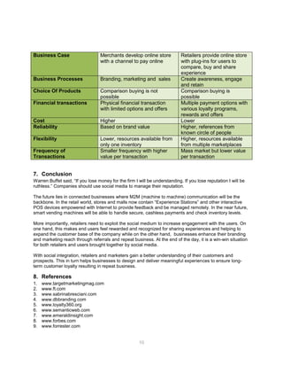 10
Business Case Merchants develop online store
with a channel to pay online
Retailers provide online store
with plug-ins for users to
compare, buy and share
experience
Business Processes Branding, marketing and sales Create awareness, engage
and retain
Choice Of Products Comparison buying is not
possible
Comparison buying is
possible
Financial transactions Physical financial transaction
with limited options and offers
Multiple payment options with
various loyalty programs,
rewards and offers
Cost Higher Lower
Reliability Based on brand value Higher, references from
known circle of people
Flexibility Lower, resources available from
only one inventory
Higher, resources available
from multiple marketplaces
Frequency of
Transactions
Smaller frequency with higher
value per transaction
Mass market but lower value
per transaction
7. Conclusion
Warren Buffet said, “If you lose money for the firm I will be understanding. If you lose reputation I will be
ruthless.” Companies should use social media to manage their reputation.
The future lies in connected businesses where M2M (machine to machine) communication will be the
backbone. In the retail world, stores and malls now contain “Experience Stations” and other interactive
POS devices empowered with Internet to provide feedback and be managed remotely. In the near future,
smart vending machines will be able to handle secure, cashless payments and check inventory levels.
More importantly, retailers need to exploit the social medium to increase engagement with the users. On
one hand, this makes end users feel rewarded and recognized for sharing experiences and helping to
expand the customer base of the company while on the other hand, businesses enhance their branding
and marketing reach through referrals and repeat business. At the end of the day, it is a win-win situation
for both retailers and users brought together by social media.
With social integration, retailers and marketers gain a better understanding of their customers and
prospects. This in turn helps businesses to design and deliver meaningful experiences to ensure long-
term customer loyalty resulting in repeat business.
8. References
1. www.targetmarketingmag.com
2. www.ft.com
3. www.sabrinabresciani.com
4. www.dbbranding.com
5. www.loyalty360.org
6. www.semanticweb.com
7. www.emeraldinsight.com
8. www.forbes.com
9. www.forrester.com
 