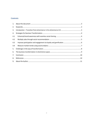 2
Contents
1. About this document ........................................................................................................................3
2. Keywords...........................................................................................................................................3
3. Introduction – Transition from eCommerce 1.0 to eCommerce 2.0 ................................................3
4. Strategies for Business Transformation............................................................................................4
4.1 Enhanced brand awareness with seamless social sharing............................................................4
4.2 Multiply sales through social recommendation ...........................................................................5
4.3 Improve participation and engagement via loyalty and gamification..........................................6
4.4 Measure market trends using social analytics..............................................................................7
5. Challenges in the way of transformation..........................................................................................8
6. The business transformation in eCommerce space..........................................................................9
7. Conclusion.......................................................................................................................................10
8. References ......................................................................................................................................10
9. About the Author............................................................................................................................11
 