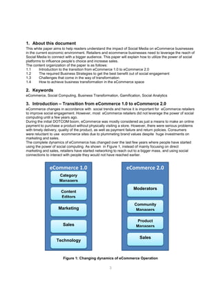 3
1. About this document
This white paper aims to help readers understand the impact of Social Media on eCommerce businesses
in the current economic environment. Retailers and ecommerce businesses need to leverage the reach of
Social Media to connect with a bigger audience. This paper will explain how to utilize the power of social
platforms to influence people’s choice and increase sales.
The content organization of the paper is as follows:
1.1 Introduction to the transition from eCommerce 1.0 to eCommerce 2.0
1.2 The required Business Strategies to get the best benefit out of social engagement
1.3 Challenges that come in the way of transformation
1.4 How to achieve business transformation in the eCommerce space
2. Keywords
eCommerce, Social Computing, Business Transformation, Gamification, Social Analytics
3. Introduction – Transition from eCommerce 1.0 to eCommerce 2.0
eCommerce changes in accordance with social trends and hence it is important for eCommerce retailers
to improve social engagement. However, most eCommerce retailers did not leverage the power of social
computing until a few years ago.
During the initial DOTCOM boom, eCommerce was mostly considered as just a means to make an online
payment to purchase a product without physically visiting a store. However, there were serious problems
with timely delivery, quality of the product, as well as payment failure and return policies. Consumers
were reluctant to use ecommerce sites due to plummeting brand values despite huge investments on
marketing and sales.
The complete dynamics of eCommerce has changed over the last few years where people have started
using the power of social computing. As shown in Figure 1, instead of mainly focusing on direct
marketing and sales, retailers have started networking to reach out to a bigger mass, and using social
connections to interact with people they would not have reached earlier.
Figure 1: Changing dynamics of eCommerce Operation
eCommerce 1.0
Category
Managers
Content
Editors
Marketing
Sales
Technology
eCommerce 2.0
Moderators
Community
Managers
Product
Managers
Sales
 