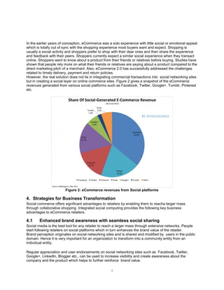 4
In the earlier years of conception, eCommerce was a solo experience with little social or emotional appeal
which is totally out of sync with the shopping experience most buyers want and expect. Shopping is
usually a social activity and shoppers prefer to shop with their dear ones and then share the experience
and feedback with their peers. Shoppers currently expect a similar social experience when they transact
online. Shoppers want to know about a product from their friends or relatives before buying. Studies have
shown that people rely more on what their friends or relatives are saying about a product compared to the
direct marketing pitch of a merchant. Also, eCommerce 2.0 has successfully addressed the challenges
related to timely delivery, payment and return policies.
However, the real solution does not lie in integrating commercial transactions into social networking sites
but in creating a social layer on online commerce sites. Figure 2 gives a snapshot of the eCommerce
revenues generated from various social platforms such as Facebook, Twitter, Google+. Tumblr, Pinterest
etc.
Figure 2: eCommerce revenues from Social platforms
4. Strategies for Business Transformation
Social commerce offers significant advantages to retailers by enabling them to reacha larger mass
through collaborative shopping. Integrated social computing provides the following key business
advantages to eCommerce retailers.
4.1 Enhanced brand awareness with seamless social sharing
Social media is the best tool for any retailer to reach a larger mass through extensive networks. People
start following retailers on social platforms which in turn enhances the brand value of the retailer.
Brand perception originates on social networking sites and is shared and modified by users in the public
domain. Hence it is very important for an organization to transform into a community entity from an
individual entity.
Regular appreciation and user endorsements on social networking sites such as Facebook, Twitter,
Google+, LinkedIn, Blogger etc., can be used to increase visibility and create awareness about the
company and the product which helps to further reinforce brand value.
 