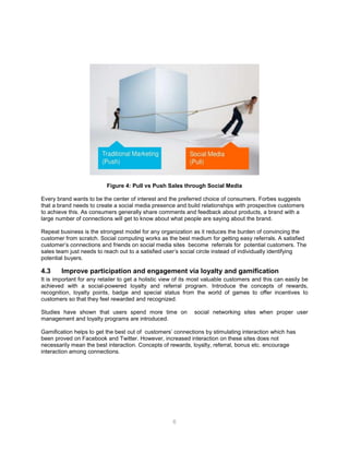 6
Figure 4: Pull vs Push Sales through Social Media
Every brand wants to be the center of interest and the preferred choice of consumers. Forbes suggests
that a brand needs to create a social media presence and build relationships with prospective customers
to achieve this. As consumers generally share comments and feedback about products, a brand with a
large number of connections will get to know about what people are saying about the brand.
Repeat business is the strongest model for any organization as it reduces the burden of convincing the
customer from scratch. Social computing works as the best medium for getting easy referrals. A satisfied
customer’s connections and friends on social media sites become referrals for potential customers. The
sales team just needs to reach out to a satisfied user’s social circle instead of individually identifying
potential buyers.
4.3 Improve participation and engagement via loyalty and gamification
It is important for any retailer to get a holistic view of its most valuable customers and this can easily be
achieved with a social-powered loyalty and referral program. Introduce the concepts of rewards,
recognition, loyalty points, badge and special status from the world of games to offer incentives to
customers so that they feel rewarded and recognized.
Studies have shown that users spend more time on social networking sites when proper user
management and loyalty programs are introduced.
Gamification helps to get the best out of customers’ connections by stimulating interaction which has
been proved on Facebook and Twitter. However, increased interaction on these sites does not
necessarily mean the best interaction. Concepts of rewards, loyalty, referral, bonus etc. encourage
interaction among connections.
 