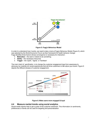 7
Figure 5: Fogg’s Behaviour Model
In order to understand how it works, we need to take a look at Fogg’s Behaviour Model (Figure 5), which
was selected by the World Economic Forum as their framework for health behavior change.
Fogg identifies three factors whose convergence is necessary for interaction:
 Motivation – the want or desire to do something
 Ability – the necessary resources
 Trigger – the ‘spark,’ ‘signal,’ or ‘facilitator’
The main intent of gamification is to change the customer engagement type from awareness to
advocacy by creating rich social experiences that will drive customers to talk about your brand. Figure 6
depicts the different phases of customer engagement.
Figure 6: Make users more engaged & loyal
4.4 Measure market trends using social analytics
Social media reports help to get a pulse of the customer sentiment. This information on sentiments,
preferences or trends can be used for targeting and personalization.
 