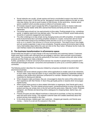 9
 Social networks are usually private spaces and hence uncontrolled invasion may lead to direct
rejection by the users. In fact this can be damaging to social network platforms as well, as users
may stop visiting the site to avoid invasion of their privacy. At the same time, brands cannot
ignore a platform which provides access to billions of connected users.
 A Forrester research report reveals that 36% of respondents do not like to receive mails even
from their favorite retailer while 56% claimed that friends and family are their top brand
influencers.
 The social space should not be used primarily to drive sales. Pushing people to buy sometimes
sends a negative signal and may alienate users. The main focus of brands’ social media activity
should lie in customer engagement and retention.
 The other challenge is to stay simple during changing trends and stiff competition. A fundamental
tenet of eCommerce lies in providing simplistic solutions to buyers. Consumers will not invest
much effort when trying to buy something online and this is truer for an irregular shopper who
ends up on a retailer’s site because of a social recommendation. The intent to buy is very fragile
and can quickly evaporate in case of any complexity. Presently several eCommerce sites include
many intermediate steps before the user can click on the ‘Buy’ button. Whatever be the mode, the
user interface needs to be absolutely effortless.
6. The business transformation in eCommerce space
Social media has brought in a huge change in the way businesses and customers interact. Customers
finally have direct contact with merchants and can engage in real time, back and forth communication
with a brand. The consumers can verify the authenticity of the brand, compare online with other similar
products and then finally can make a decision.
Further, penetration of internet and smart phone devices has resulted in people being connected a24/7.
Advanced technologies empower consumers and businesses to come up to a common platform to stay
connected.
The following section describes the measures initiated by companies worldwide to transform their
eCommerce business.
 Retailers add social network plugins to their online applications to enable users to be interactive.
In such cases, users have the option to log in using their social networking credentials instead of
creating a new profile which becomes cumbersome to maintain. Retailers start campaigns with
incentives for sharing and referrals.
 When shoppers make purchases, they are encouraged to share the name of the online store or
their experience with their friends. In return they get loyalty points or rewards which encourages
repeat buying.
 When buyers share product or store related information or experience, their friends get to see it
on social networks. This stirs interest among buyers’ connections/friends to know more about the
product and they can simply click on the link and visit the same store. Sites like Tumblr, Pinterest,
Instagram, and Wanelo are becoming online catalogues for shopping ideas, fashion tips, and
wish lists.
 Friends of buyers are also offered incentives or discounts to purchase, so they buy what they
want and save some money. This expands customer base and creates awareness about the
product among more people in the chain.
 In the whole process, retailers gain new customers, shoppers get rewards, and friends save
money — hence it’s a win-win for everyone in the circle.
Traditional eCommerce Social eCommerce
Implementation
Dynamics
Inventory management and
traditional supply chain
Resource optimization with
delayed integration
 