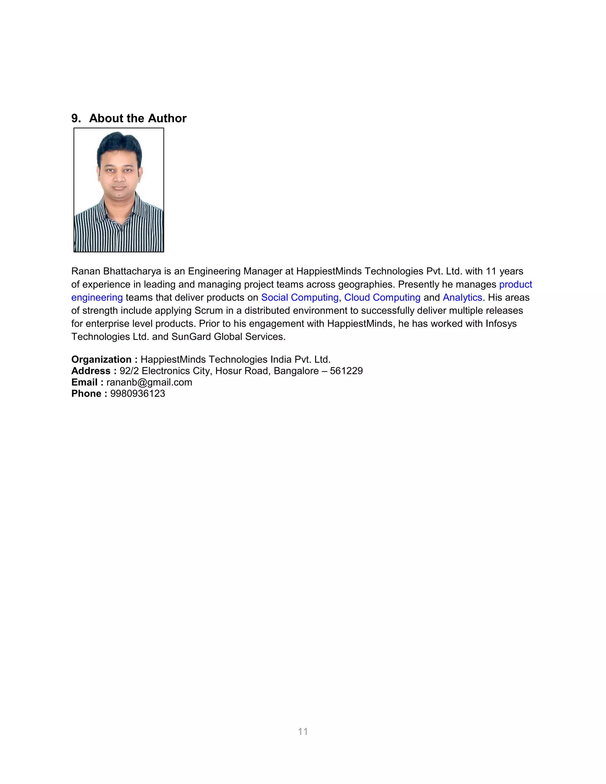 11
9. About the Author
Ranan Bhattacharya is an Engineering Manager at HappiestMinds Technologies Pvt. Ltd. with 11 years
of experience in leading and managing project teams across geographies. Presently he manages product
engineering teams that deliver products on Social Computing, Cloud Computing and Analytics. His areas
of strength include applying Scrum in a distributed environment to successfully deliver multiple releases
for enterprise level products. Prior to his engagement with HappiestMinds, he has worked with Infosys
Technologies Ltd. and SunGard Global Services.
Organization : HappiestMinds Technologies India Pvt. Ltd.
Address : 92/2 Electronics City, Hosur Road, Bangalore – 561229
Email : rananb@gmail.com
Phone : 9980936123
 