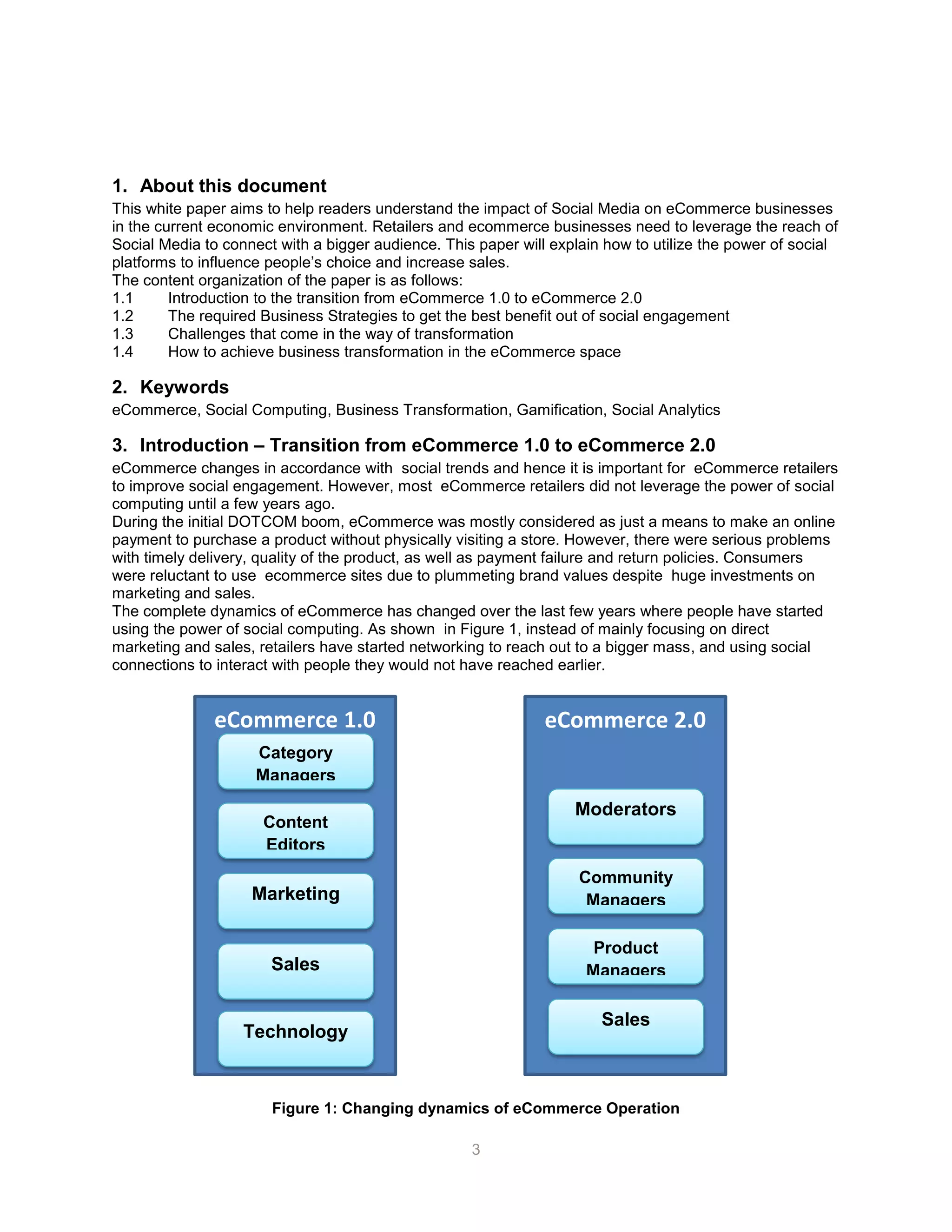 3
1. About this document
This white paper aims to help readers understand the impact of Social Media on eCommerce businesses
in the current economic environment. Retailers and ecommerce businesses need to leverage the reach of
Social Media to connect with a bigger audience. This paper will explain how to utilize the power of social
platforms to influence people’s choice and increase sales.
The content organization of the paper is as follows:
1.1 Introduction to the transition from eCommerce 1.0 to eCommerce 2.0
1.2 The required Business Strategies to get the best benefit out of social engagement
1.3 Challenges that come in the way of transformation
1.4 How to achieve business transformation in the eCommerce space
2. Keywords
eCommerce, Social Computing, Business Transformation, Gamification, Social Analytics
3. Introduction – Transition from eCommerce 1.0 to eCommerce 2.0
eCommerce changes in accordance with social trends and hence it is important for eCommerce retailers
to improve social engagement. However, most eCommerce retailers did not leverage the power of social
computing until a few years ago.
During the initial DOTCOM boom, eCommerce was mostly considered as just a means to make an online
payment to purchase a product without physically visiting a store. However, there were serious problems
with timely delivery, quality of the product, as well as payment failure and return policies. Consumers
were reluctant to use ecommerce sites due to plummeting brand values despite huge investments on
marketing and sales.
The complete dynamics of eCommerce has changed over the last few years where people have started
using the power of social computing. As shown in Figure 1, instead of mainly focusing on direct
marketing and sales, retailers have started networking to reach out to a bigger mass, and using social
connections to interact with people they would not have reached earlier.
Figure 1: Changing dynamics of eCommerce Operation
eCommerce 1.0
Category
Managers
Content
Editors
Marketing
Sales
Technology
eCommerce 2.0
Moderators
Community
Managers
Product
Managers
Sales
 