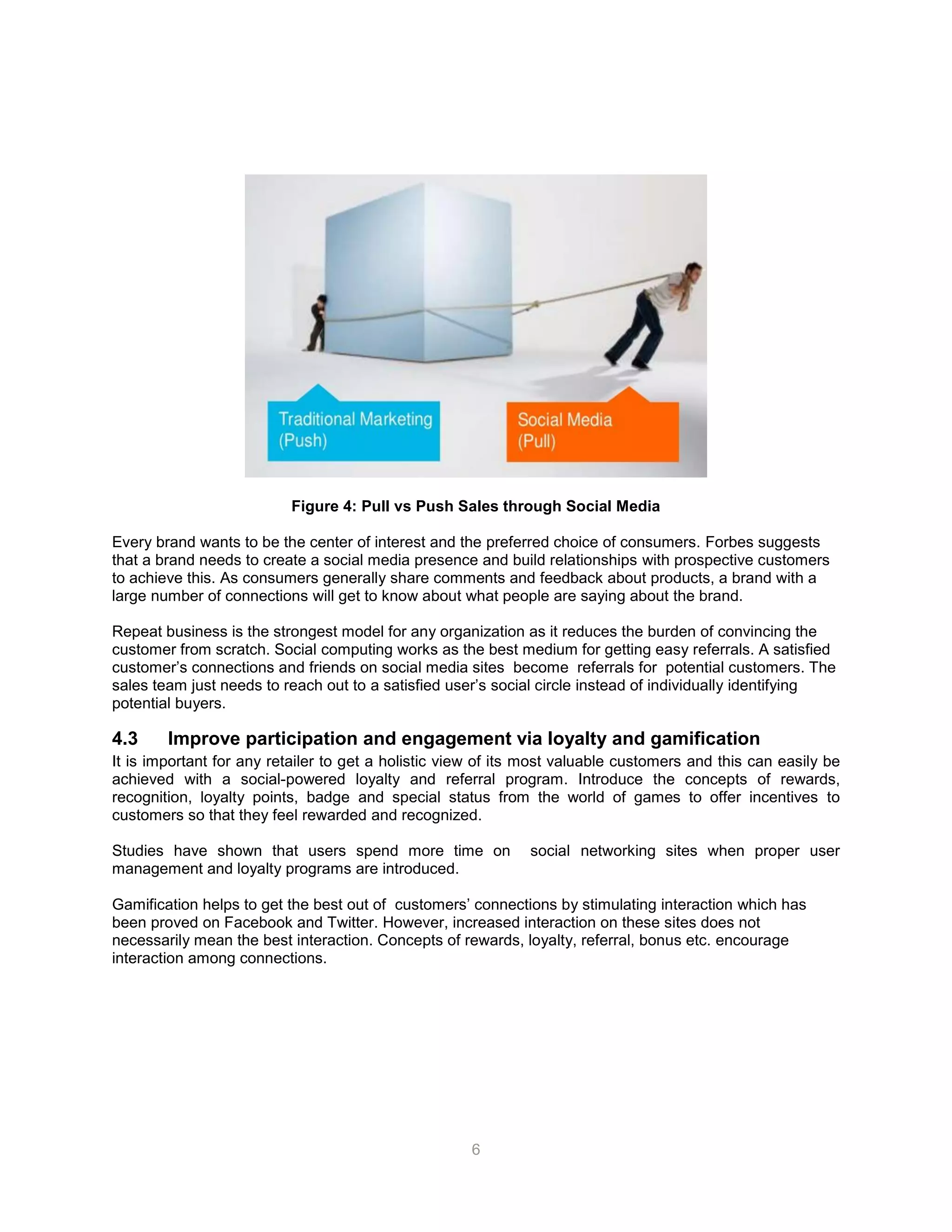 6
Figure 4: Pull vs Push Sales through Social Media
Every brand wants to be the center of interest and the preferred choice of consumers. Forbes suggests
that a brand needs to create a social media presence and build relationships with prospective customers
to achieve this. As consumers generally share comments and feedback about products, a brand with a
large number of connections will get to know about what people are saying about the brand.
Repeat business is the strongest model for any organization as it reduces the burden of convincing the
customer from scratch. Social computing works as the best medium for getting easy referrals. A satisfied
customer’s connections and friends on social media sites become referrals for potential customers. The
sales team just needs to reach out to a satisfied user’s social circle instead of individually identifying
potential buyers.
4.3 Improve participation and engagement via loyalty and gamification
It is important for any retailer to get a holistic view of its most valuable customers and this can easily be
achieved with a social-powered loyalty and referral program. Introduce the concepts of rewards,
recognition, loyalty points, badge and special status from the world of games to offer incentives to
customers so that they feel rewarded and recognized.
Studies have shown that users spend more time on social networking sites when proper user
management and loyalty programs are introduced.
Gamification helps to get the best out of customers’ connections by stimulating interaction which has
been proved on Facebook and Twitter. However, increased interaction on these sites does not
necessarily mean the best interaction. Concepts of rewards, loyalty, referral, bonus etc. encourage
interaction among connections.
 