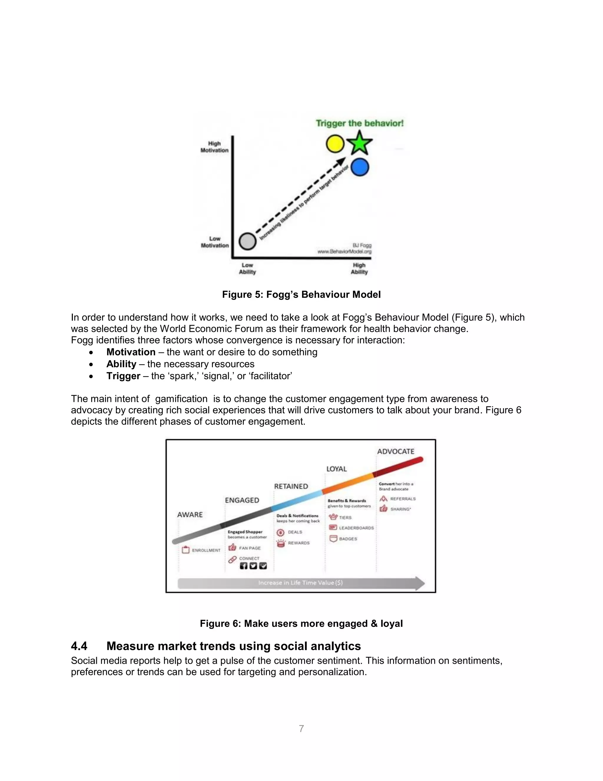 7
Figure 5: Fogg’s Behaviour Model
In order to understand how it works, we need to take a look at Fogg’s Behaviour Model (Figure 5), which
was selected by the World Economic Forum as their framework for health behavior change.
Fogg identifies three factors whose convergence is necessary for interaction:
 Motivation – the want or desire to do something
 Ability – the necessary resources
 Trigger – the ‘spark,’ ‘signal,’ or ‘facilitator’
The main intent of gamification is to change the customer engagement type from awareness to
advocacy by creating rich social experiences that will drive customers to talk about your brand. Figure 6
depicts the different phases of customer engagement.
Figure 6: Make users more engaged & loyal
4.4 Measure market trends using social analytics
Social media reports help to get a pulse of the customer sentiment. This information on sentiments,
preferences or trends can be used for targeting and personalization.
 