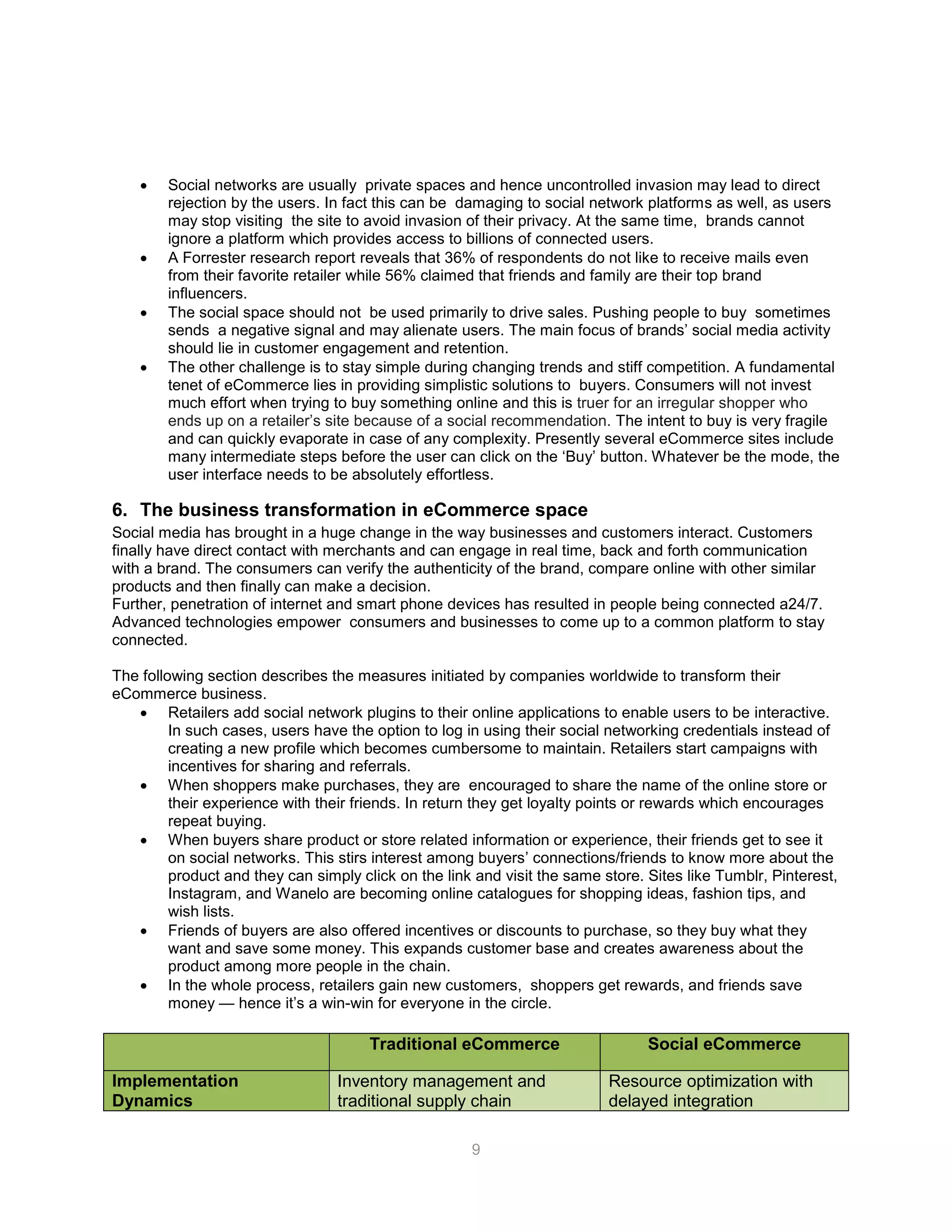 9
 Social networks are usually private spaces and hence uncontrolled invasion may lead to direct
rejection by the users. In fact this can be damaging to social network platforms as well, as users
may stop visiting the site to avoid invasion of their privacy. At the same time, brands cannot
ignore a platform which provides access to billions of connected users.
 A Forrester research report reveals that 36% of respondents do not like to receive mails even
from their favorite retailer while 56% claimed that friends and family are their top brand
influencers.
 The social space should not be used primarily to drive sales. Pushing people to buy sometimes
sends a negative signal and may alienate users. The main focus of brands’ social media activity
should lie in customer engagement and retention.
 The other challenge is to stay simple during changing trends and stiff competition. A fundamental
tenet of eCommerce lies in providing simplistic solutions to buyers. Consumers will not invest
much effort when trying to buy something online and this is truer for an irregular shopper who
ends up on a retailer’s site because of a social recommendation. The intent to buy is very fragile
and can quickly evaporate in case of any complexity. Presently several eCommerce sites include
many intermediate steps before the user can click on the ‘Buy’ button. Whatever be the mode, the
user interface needs to be absolutely effortless.
6. The business transformation in eCommerce space
Social media has brought in a huge change in the way businesses and customers interact. Customers
finally have direct contact with merchants and can engage in real time, back and forth communication
with a brand. The consumers can verify the authenticity of the brand, compare online with other similar
products and then finally can make a decision.
Further, penetration of internet and smart phone devices has resulted in people being connected a24/7.
Advanced technologies empower consumers and businesses to come up to a common platform to stay
connected.
The following section describes the measures initiated by companies worldwide to transform their
eCommerce business.
 Retailers add social network plugins to their online applications to enable users to be interactive.
In such cases, users have the option to log in using their social networking credentials instead of
creating a new profile which becomes cumbersome to maintain. Retailers start campaigns with
incentives for sharing and referrals.
 When shoppers make purchases, they are encouraged to share the name of the online store or
their experience with their friends. In return they get loyalty points or rewards which encourages
repeat buying.
 When buyers share product or store related information or experience, their friends get to see it
on social networks. This stirs interest among buyers’ connections/friends to know more about the
product and they can simply click on the link and visit the same store. Sites like Tumblr, Pinterest,
Instagram, and Wanelo are becoming online catalogues for shopping ideas, fashion tips, and
wish lists.
 Friends of buyers are also offered incentives or discounts to purchase, so they buy what they
want and save some money. This expands customer base and creates awareness about the
product among more people in the chain.
 In the whole process, retailers gain new customers, shoppers get rewards, and friends save
money — hence it’s a win-win for everyone in the circle.
Traditional eCommerce Social eCommerce
Implementation
Dynamics
Inventory management and
traditional supply chain
Resource optimization with
delayed integration
 