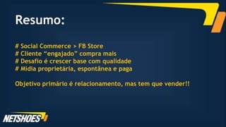 Resumo:
# Social Commerce > FB Store
# Cliente “engajado” compra mais
# Desafio é crescer base com qualidade
# Mídia proprietária, espontânea e paga

Objetivo primário é relacionamento, mas tem que vender!!
 