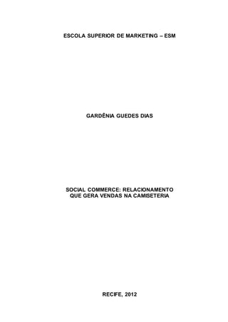 ESCOLA SUPERIOR DE MARKETING – ESM




      GARDÊNIA GUEDES DIAS




SOCIAL COMMERCE: RELACIONAMENTO
 QUE GERA VENDAS NA CAMISETERIA




           RECIFE, 2012
 