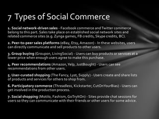 1. Social network-driven sales - Facebook commerce and Twitter commerce
belong to this part. Sales take place on established social network sites and
related commerce sites (e.g. Zynga games, FB credits, Skype credits, BC).
2. Peer-to-peer sales platforms (eBay, Etsy, Amazon) - In these websites, users
can directly communicate and sell products to other users.
3. Group buying (Groupon, LivingSocial) - Users can buy products or services at a
lower price when enough users agree to make this purchase.
4. Peer recommendations (Amazon,Yelp, JustBought) - Users can see
recommendations from other users.
5. User-curated shopping (The Fancy, Lyst, Svpply) - Users create and share lists
of products and services for others to shop from.
6. Participatory commerce (Threadless, Kickstarter, CutOnYourBias) - Users can
get involved in the production process.
7. Social shopping (Motilo, Fashism, GoTryItOn) - Sites provide chat sessions for
users so they can communicate with their friends or other users for some advice.
7 Types of Social Commerce
 