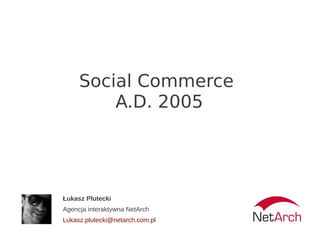 Social Commerce
         A.D. 2005




Łukasz Plutecki
Agencja interaktywna NetArch
Lukasz.plutecki@netarch.com.pl
 