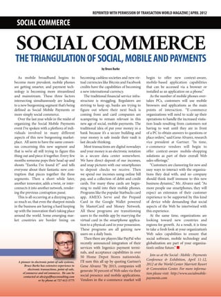 REPRINTED WITH PERMISSION OF TRANSACTION WORLD MAGAZINE | APRIL 2012

 SOCIAL COMMERCE

 SOCIAL COMMERCE
THE TRIANGULATION OF SOCIAL, MOBILE AND PAYMENTS
                                                                  by Bruce Burke

   As mobile broadband begins to                   becoming cashless societies and new vir-      begin to offer new context-aware,
become more prevalent, mobile phones               tual currencies like Bitcoin and Facebook     mobile-based application capabilities
are getting smarter, and payment tech-             credits have the capabilities of becoming     that can be accessed via a browser or
nology is becoming more streamlined                a new international currency.                 installed as an application on a phone.”
and mainstream. These three factors                   The traditional financial service infra-      As the number of mobile phones over-
intersecting simultaneously are leading            structure is struggling. Regulators are       takes PCs, customers will use mobile
to a new burgeoning segment that’s being           striving to keep up, banks are trying to      browsers and applications as the main
defined as Social Mobile Payments or               figure out where their next buck is           points of interaction. “E-commerce
more simply social commerce.                       coming from and card companies are            organizations will need to scale up their
   Over the last year while in the midst of        scampering to remain relevant in this         operations to handle the increased visita-
organizing the Social Mobile Payments              new age of social, mobile payments. The       tion loads resulting from customers not
event I’ve spoken with a plethora of indi-         traditional idea of put your money in a       having to wait until they are in front
viduals involved in many different                 bank because it’s a secure building and       of a PC to obtain answers to questions or
aspects of this new burgeoning market-             your money is safe inside their vault is      place orders,” said Gene Alvarez, research
place. All seem to have the same consen-           last decade thinking.                         vice president at Gartner. “In time,
sus concerning this new segment and                   Most transactions are digital nowadays     e-commerce vendors will begin to
that is we’re all still trying to figure this      and your money is an electronic notation      offer context-aware mobile-shopping
thing out and piece it together. Every few         in a secure data center somewhere.            solutions as part of their overall Web
months someone pops their head up and              We have direct deposit of our incomes,        sales offerings.”
shouts “Eureka I’ve found it!” and tells           and snap pictures with our smartphones           “Customers are clamoring for new and
everyone about their fantastic new con-            to deposit checks we receive. Then            easy ways to interact with the organiza-
traption that pieces together the three            we spend our incomes using online bill        tions they deal with, and no company
segments. Then a short while later,                pay, and a collection of debit and credit     should think itself immune to this new
another innovator, adds a twist, or inter-         cards. For many these cards are begin-        business dynamic,” Mr. Alvarez said. “As
connects it into another network, render-          ning to meld into their mobile phones.        more people use smartphones, they will
ing the previous contraption passé.                Programs like the popular Starbucks card      expect an extension of their customer
   This is all occurring at a dizzying pace;       app, AMEX’s Serve and the Prepaid             experience to be supported by this kind
so much so, that even the sharpest minds           Card in the Google Wallet powered             of device while demanding that social
in the business are having a hard keeping          by MasterCard and Money Network.              aspects of the Web be intertwined with
up with the innovation that’s taking place         All these programs are transitioning          this experience.
around the world. Some emerging mar-               users to the mobile app by marrying the          At the same time, organizations are
ket countries are border lining on                 virtual card in the smartphone applica-       looking toward new countries and
                                                   tion to a physical card in your possession.   regions for growth. As a result, it is time
                                                   These programs are all gaining new            to take a fresh look at your organization’s
                                                   users on a daily basis.                       Web sales capabilities to ensure that
                                                      Then there are players like PayPal who     social software, mobile technology and
                                                   recently announced integration of their       globalization are part of your organiza-
                                                   services with Ingenico payment termi-         tion’s online future.” n
                                                   nals, and acceptance capabilities in over
                                                   50 Home Depot Stores nationwide.                 Join us at the Social : Mobile : Payments
                                                   I’ll sum this all up by quoting Gartner’s     Conference & Exhibition, April 11-12,
  A pioneer in electronic point-of-sale systems,
       Bruce Burke has extensive experience in     Gene Alvarez “By 2015, companies will         2012 at the World Center Marriott Resort
         electronic transactions, point-of-sale,   generate 50 percent of Web sales via their    & Convention Center. For more informa-
     eCommerce and mCommerce. He can be
                                                   social presence and mobile applications.      tion please visit: http://www.socialmobile-
      contacted at abc@gulfbayconsulting.com                                                     payments.com
                  or by phone at 727-612-5775      Vendors in the e-commerce market will
 