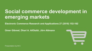 Social commerce development in
emerging markets
Electronic Commerce Research and Applications 27 (2018) 152-162
Omer Gibreel, Dhari A. AlOtaibi, Jörn Altmann
Presentation by M X
 