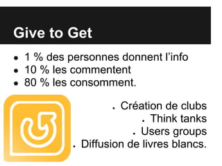 Give to Get
● 1 % des personnes donnent l’info
● 10 % les commentent
● 80 % les consomment.

                     ● Création de clubs
                              Think tanks
                              ●

                          ●Users groups
           ●   Diffusion de livres blancs.
 