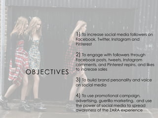 OBJECTIVES
1) To increase social media followers on
Facebook, Twitter, Instagram and
Pinterest
2) To engage with followers through
Facebook posts, tweets, Instagram
comments, and Pinterest repins, and likes
to increase sales
3) To build brand personality and voice
on social media
4) To use promotional campaign,
advertising, guerilla marketing, and use
the power of social media to spread
awareness of the ZARA experience
 