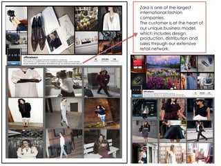 Zara is one of the largest
international fashion
companies.
The customer is at the heart of
our unique business model,
which includes design,
production, distribution and
sales through our extensive
retail network.
 