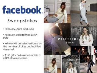 • February, April, and June
• Followers upload their ZARA
style
• Winner will be selected base on
the number of Likes and notified
via email
• $150 gift card – redeemable at
ZARA stores or online
Sweepstakes
 