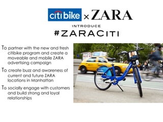 To partner with the new and fresh
citibike program and create a
moveable and mobile ZARA
advertising campaign
To create buzz and awareness of
current and future ZARA
locations in Manhattan
To socially engage with customers
and build strong and loyal
relationships
 