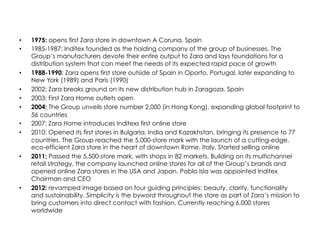 •  1975: opens first Zara store in downtown A Coruna, Spain
•  1985-1987: Inditex founded as the holding company of the group of businesses. The
Group’s manufacturers devote their entire output to Zara and lays foundations for a
distribution system that can meet the needs of its expected rapid pace of growth
•  1988-1990: Zara opens first store outside of Spain in Oporto, Portugal, later expanding to
New York (1989) and Paris (1990)
•  2002: Zara breaks ground on its new distribution hub in Zaragoza, Spain
•  2003: First Zara Home outlets open
•  2004: The Group unveils store number 2,000 (in Hong Kong), expanding global footprint to
56 countries
•  2007: Zara Home introduces Inditexs first online store
•  2010: Opened its first stores in Bulgaria, India and Kazakhstan, bringing its presence to 77
countries. The Group reached the 5,000-store mark with the launch of a cutting-edge,
eco-efficient Zara store in the heart of downtown Rome, Italy. Started selling online
•  2011: Passed the 5,500-store mark, with shops in 82 markets. Building on its multichannel
retail strategy, the company launched online stores for all of the Group’s brands and
opened online Zara stores in the USA and Japan. Pablo Isla was appointed Inditex
Chairman and CEO
•  2012: revamped image based on four guiding principles: beauty, clarity, functionality
and sustainability. Simplicity is the byword throughout the store as part of Zara’s mission to
bring customers into direct contact with fashion. Currently reaching 6,000 stores
worldwide
 
