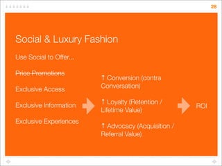 28




Social & Luxury Fashion
Use Social to Offer...

Price Promotions
                         ↑ Conversion (contra
                         Conversation)
Exclusive Access
                         ↑ Loyalty (Retention /
Exclusive Information                                ROI
                         Lifetime Value)
Exclusive Experiences
                         ↑ Advocacy (Acquisition /
                         Referral Value)
 
