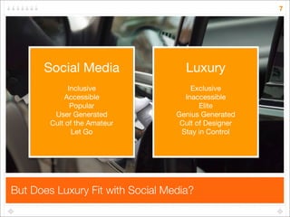 7




      Social Media                  Luxury
              Inclusive               Exclusive
            Accessible              Inaccessible
               Popular                   Elite
         User Generated           Genius Generated
        Cult of the Amateur        Cult of Designer
               Let Go              Stay in Control




But Does Luxury Fit with Social Media?
 