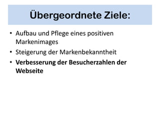 Übergeordnete Ziele:
• Aufbau und Pflege eines positiven
  Markenimages
• Steigerung der Markenbekanntheit
• Verbesserung der Besucherzahlen der
  Webseite
 