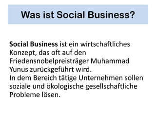 Was ist Social Business?

Social Business ist ein wirtschaftliches
Konzept, das oft auf den
Friedensnobelpreisträger Muhammad
Yunus zurückgeführt wird.
In dem Bereich tätige Unternehmen sollen
soziale und ökologische gesellschaftliche
Probleme lösen.
 