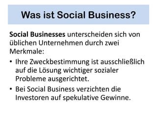 Was ist Social Business?
Social Businesses unterscheiden sich von
üblichen Unternehmen durch zwei
Merkmale:
• Ihre Zweckbestimmung ist ausschließlich
  auf die Lösung wichtiger sozialer
  Probleme ausgerichtet.
• Bei Social Business verzichten die
  Investoren auf spekulative Gewinne.
 