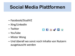 Social Media Plattformen

– Facebook/StudiVZ
– Xing/LinkedIn
– Twitter
– YouTube
– Mister Wong
– Und überall wo sonst noch Inhalte von Nutzern
  ausgetauscht werden
 