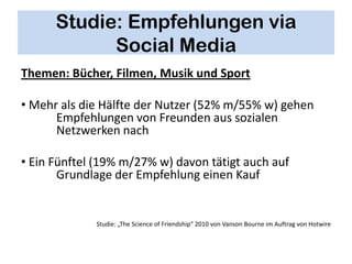 Studie: Empfehlungen via
            Social Media
Themen: Bücher, Filmen, Musik und Sport

• Mehr als die Hälfte der Nutzer (52% m/55% w) gehen
      Empfehlungen von Freunden aus sozialen
      Netzwerken nach

• Ein Fünftel (19% m/27% w) davon tätigt auch auf
       Grundlage der Empfehlung einen Kauf


             Studie: „The Science of Friendship“ 2010 von Vanson Bourne im Auftrag von Hotwire
 