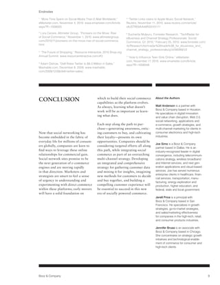 Endnotes
1
 “More Time Spent on Social Media Than E-Mail Worldwide,”         5
                                                                    “Twitter Links Users to Apple Music Social Network,”
eMarketer.com, November 4, 2010. www.emarketer.com/Article.       Reuters, November 11, 2010. www.reuters.com/article/
aspx?R=1008025                                                    idUSTRE6AA46R20101111
2
 Lora Cecere, Altimeter Group, “Pioneers on the Move: Rise        6
                                                                   Sucharita Mulpuru, Forrester Research, “TechRadar for
of Social Commerce,” November 1, 2010. www.altimetergroup.        eBusiness and Channel Strategy Professionals: Social
com/2010/11/pioneers-on-the-move-rise-of-social-commerce.         Commerce, Q1 2010,” February 25, 2010. www.forrester.com/
html                                                              rb/Research/techradar%26trade%3B_for_ebusiness_and_
                                                                  channel_strategy_professionals/q/id/56069/t/2
3
 ”The Future of Shopping,” Resource Interactive, 2010 Shop.org
Annual Summit. www.resourceinteractive.com/#2                     7
                                                                   “How to Influence Teen Girls Online,” eMarketer.
                                                                  com, November 17, 2010. www.emarketer.com/Article.
4
 Adam Ostrow, “Dell Rides Twitter to $6.5 Million in Sales,”      aspx?R=1008048
Mashable.com, December 8, 2009. www.mashable.
com/2009/12/08/dell-twitter-sales/




CONCLUSION                                    which to build their social commerce
                                              capabilities as the platform evolves.
                                                                                        About the Authors


                                              As always, learning what doesn’t          Matt Anderson is a partner with
                                                                                        Booz & Company based in Houston.
                                              work will be as important as learn-
                                                                                        He specializes in digital innovation
                                              ing what does.                            and value chain disruption, Web 2.0,
                                                                                        social networking, applications and
                                              Each step along the path to pur-          e-commerce, growth strategies, and
                                              chase—generating awareness, entic-        multi-channel marketing for clients in
Now that social networking has                ing customers to buy, and cultivating     consumer electronics and high-tech
become embedded in the fabric of              their loyalty—presents its own            industries.
everyday life for millions of consum-         opportunities. Companies should be
                                                                                        Joe Sims is a Booz & Company
ers globally, companies are keen to           considering targeted efforts all along
                                                                                        partner based in Dallas. He is an
find ways to leverage these online            this path, while integrating social       industry-recognized leader in digital
relationships for commercial gain.            commerce as part of an overarching        convergence, including telecommuni-
Social network sites promise to be            multi-channel strategy. Developing        cations strategy, wireless broadband
the next generation of e-commerce             an integrated and comprehensive           and Internet services, and next gen-
engines and are moving rapidly                strategy for gathering customer data      eration applications and cloud-based
in that direction. Marketers and              and mining it for insights, imagining     services. Joe has served numerous
                                                                                        enterprise clients in healthcare, finan-
strategists are smart to feel a sense         new methods for customers to decide
                                                                                        cial services, transportation, manu-
of urgency in understanding and               and buy together, and building a
                                                                                        facturing, energy exploration and
experimenting with direct commerce            compelling customer experience will       production, higher education, and
within these platforms; early movers          be essential to succeed in this new       federal, state and local government.
will have a solid foundation on               era of socially powered commerce.
                                                                                        Jerell Price is a principal with
                                                                                        Booz & Company based in San
                                                                                        Francisco. He specializes in growth
                                                                                        strategies, go-to-market strategies,
                                                                                        and sales/marketing effectiveness
                                                                                        for companies in the high-tech, retail,
                                                                                        and consumer products industries.

                                                                                        Jennifer Brusa is an associate with
                                                                                        Booz & Company based in Chicago.
                                                                                        She concentrates on strategic growth
                                                                                        initiatives and technological enable-
                                                                                        ment of commerce for consumer and
                                                                                        high-tech clients.




Booz & Company                                                                                                                     9
 