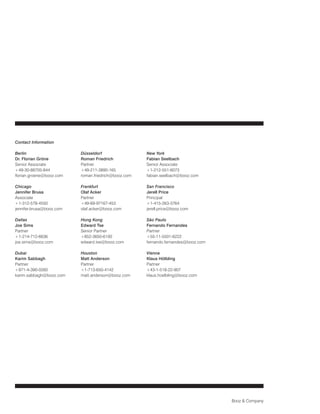 Contact Information

Berlin                    Düsseldorf                 New York
Dr. Florian Gröne         Roman Friedrich            Fabian Seelbach
Senior Associate          Partner                    Senior Associate
+49-30-88705-844          +49-211-3890-165           +1-212-551-6073
florian.groene@booz.com   roman.friedrich@booz.com   fabian.seelbach@booz.com

Chicago                   Frankfurt                  San Francisco
Jennifer Brusa            Olaf Acker                 Jerell Price
Associate                 Partner                    Principal
+1-312-578-4550           +49-69-97167-453           +1-415-263-3764
jennifer.brusa@booz.com   olaf.acker@booz.com        jerell.price@booz.com

Dallas                    Hong Kong                  São Paulo
Joe Sims                  Edward Tse                 Fernando Fernandes
Partner                   Senior Partner             Partner
+1-214-712-6636           +852-3650-6100             +55-11-5501-6222
joe.sims@booz.com         edward.tse@booz.com        fernando.fernandes@booz.com

Dubai                     Houston                    Vienna
Karim Sabbagh             Matt Anderson              Klaus Hölbling
Partner                   Partner                    Partner
+971-4-390-0260           +1-713-650-4142            +43-1-518-22-907
karim.sabbagh@booz.com    matt.anderson@booz.com     klaus.hoelbling@booz.com




                                                                                   Booz & Company
 