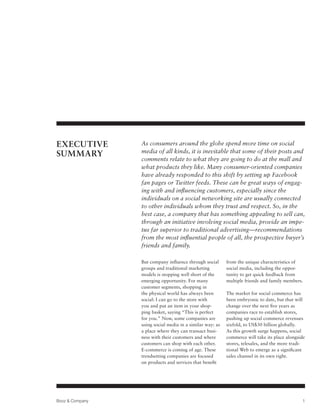 EXECUTIVE        As consumers around the globe spend more time on social
                 media of all kinds, it is inevitable that some of their posts and
SUMMARY
                 comments relate to what they are going to do at the mall and
                 what products they like. Many consumer-oriented companies
                 have already responded to this shift by setting up Facebook
                 fan pages or Twitter feeds. These can be great ways of engag-
                 ing with and influencing customers, especially since the
                 individuals on a social networking site are usually connected
                 to other individuals whom they trust and respect. So, in the
                 best case, a company that has something appealing to sell can,
                 through an initiative involving social media, provide an impe-
                 tus far superior to traditional advertising—recommendations
                 from the most influential people of all, the prospective buyer’s
                 friends and family.

                 But company influence through social      from the unique characteristics of
                 groups and traditional marketing          social media, including the oppor-
                 models is stopping well short of the      tunity to get quick feedback from
                 emerging opportunity. For many            multiple friends and family members.
                 customer segments, shopping in
                 the physical world has always been        The market for social commerce has
                 social: I can go to the store with        been embryonic to date, but that will
                 you and put an item in your shop-         change over the next five years as
                 ping basket, saying “This is perfect      companies race to establish stores,
                 for you.” Now, some companies are         pushing up social commerce revenues
                 using social media in a similar way: as   sixfold, to US$30 billion globally.
                 a place where they can transact busi-     As this growth surge happens, social
                 ness with their customers and where       commerce will take its place alongside
                 customers can shop with each other.       stores, telesales, and the more tradi-
                 E-commerce is coming of age. These        tional Web to emerge as a significant
                 trendsetting companies are focused        sales channel in its own right.
                 on products and services that benefit




Booz & Company                                                                                 1
 