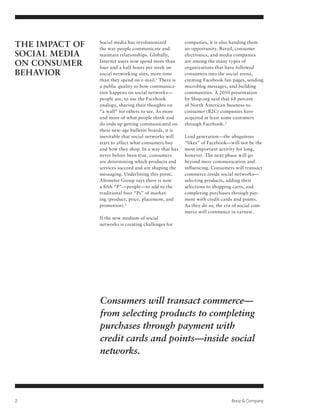 THE IMPACT OF   Social media has revolutionized
                the way people communicate and
                                                       companies, it is also handing them
                                                       an opportunity. Retail, consumer
SOCIAL MEDIA    maintain relationships. Globally,      electronics, and media companies
ON CONSUMER     Internet users now spend more than
                four and a half hours per week on
                                                       are among the many types of
                                                       organizations that have followed
BEHAVIOR        social networking sites, more time     consumers into the social arena,
                than they spend on e-mail.1 There is   creating Facebook fan pages, sending
                a public quality to how communica-     microblog messages, and building
                tion happens on social networks—       communities. A 2010 presentation
                people are, to use the Facebook        by Shop.org said that 68 percent
                analogy, sharing their thoughts on     of North American business-to-
                “a wall” for others to see. As more    consumer (B2C) companies have
                and more of what people think and      acquired at least some customers
                do ends up getting communicated on     through Facebook. 3
                these new-age bulletin boards, it is
                inevitable that social networks will   Lead generation—the ubiquitous
                start to affect what consumers buy     “likes” of Facebook—will not be the
                and how they shop. In a way that has   most important activity for long,
                never before been true, consumers      however. The next phase will go
                are determining which products and     beyond mere communication and
                services succeed and are shaping the   influencing. Consumers will transact
                messaging. Underlining this point,     commerce inside social networks—
                Altimeter Group says there is now      selecting products, adding their
                a fifth “P”—people—to add to the       selections to shopping carts, and
                traditional four “Ps” of market-       completing purchases through pay-
                ing (product, price, placement, and    ment with credit cards and points.
                promotion). 2                          As they do so, the era of social com-
                                                       merce will commence in earnest.
                If the new medium of social
                networks is creating challenges for




                Consumers will transact commerce—
                from selecting products to completing
                purchases through payment with
                credit cards and points—inside social
                networks.




2                                                                            Booz & Company
 