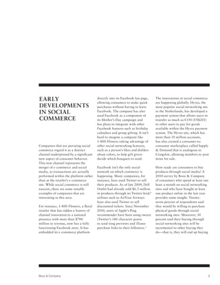 EARLY                                   directly into its Facebook fan page,
                                        allowing consumers to make quick
                                                                                  The innovations in social commerce
                                                                                  are happening globally. Hyves, the
DEVELOPMENTS                            purchases without having to leave         most popular social networking site
IN SOCIAL                               Facebook. The company has also
                                        used Facebook as a component of
                                                                                  in the Netherlands, has developed a
                                                                                  payment system that allows users to
COMMERCE                                its Mother’s Day campaign and             transfer as much as €150 (US$201)
                                        has plans to integrate with other         to other users to pay for goods
                                        Facebook features such as birthday        available within the Hyves payment
                                        calendars and group gifting. It isn’t     system. The Hyves site, which has
                                        hard to imagine a company like            more than 10 million accounts,
                                        1-800-Flowers taking advantage of         has also created a consumer-to-
Companies that are pursuing social      other social networking features,         consumer marketplace called Supply
commerce regard it as a distinct        such as a person’s likes and dislikes     & Demand that is analogous to
channel underpinned by a significant    about colors, to help gift givers         Craigslist, allowing members to post
new aspect of consumer behavior.        decide which bouquets to send.            items for sale.
This new channel represents the
merger of e-commerce and social         Facebook isn’t the only social            How ready are consumers to buy
media, as transactions are actually     network on which commerce is              products through social media? A
performed within the platform rather    happening. Many companies, for            2010 survey by Booz & Company
than at the retailer’s e-commerce       instance, have used Twitter to sell       of consumers who spend at least one
site. While social commerce is still    their products. As of late 2009, Dell     hour a month on social networking
nascent, there are some notable         Outlet had already sold $6.5 million      sites and who have bought at least
examples of companies that are          in products through its Twitter feed; 4   one product online in the last year
innovating in this area.                airlines such as AirTran Airways          provides some insight. Twenty-
                                        have also used Twitter to sell            seven percent of respondents said
For instance, 1-800-Flowers, a floral   discounted tickets. Since November        they would be willing to purchase
retailer that has ridden a history of   2010, users of Apple’s Ping               physical goods through social
channel innovation to a national        recommender have been using tweets        networking sites. Moreover, 10
presence with more than $700            (Twitter’s 140-character posts)           percent said their buying through
million in revenue, now has a fully     to send song previews and iTunes          social networking sites will be
functioning Facebook store. It has      purchase links to their followers. 5      incremental to other buying they
embedded its e-commerce platform                                                  do—that is, they will end up buying




Booz & Company                                                                                                       3
 