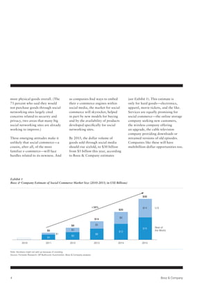 more physical goods overall. (The                        as companies find ways to embed         (see Exhibit 1). This estimate is
73 percent who said they would                           their e-commerce engines within         only for hard goods—electronics,
not purchase goods through social                        social media, the market for social     apparel, movie tickets, and the like.
networking sites largely cited                           commerce will skyrocket, helped         Services are equally promising for
concerns related to security and                         in part by new models for buying        social commerce—the online storage
privacy, two areas that many big                         and by the availability of products     company seeking new customers,
social networking sites are already                      developed specifically for social       the wireless company offering
working to improve.)                                     networking sites.                       an upgrade, the cable television
                                                                                                 company providing downloads or
These emerging attitudes make it                         By 2015, the dollar volume of           streamed versions of old episodes.
unlikely that social commerce—a                          goods sold through social media         Companies like these will have
cousin, after all, of the more                           should rise sixfold, to $30 billion     multibillion-dollar opportunities too.
familiar e-commerce—will face                            from $5 billion this year, according
hurdles related to its newness. And                      to Booz & Company estimates




Exhibit 1
Booz & Company Estimate of Social Commerce Market Size (2010-2015; in US$ Billions)



                                                                                                           $30



                                                                                 +56%                      $14     U.S.
                                                                                           $20


                                                                                           $9
                                                                                  $14

                                                           $9                      $5
                                                                                                           $16     Rest of
                                   $5                      $3                                                      the World
                                                                                           $12
                                            $1                                     $8
                                                           $6
                                   $4

           2010                   2011                   2012                     2013    2014            2015


Note: Numbers might not add up because of rounding.
Source: Forrester Research; GP Bullhound; Euromonitor; Booz & Company analysis




4                                                                                                                         Booz & Company
 