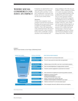 WHERE SOCIAL                                          Companies see opportunities to use
                                                      social commerce at every moment
                                                                                                      doing anything at all in this area (see
                                                                                                      Exhibit 2). Many companies in China
COMMERCE CAN                                          along the path to purchase—aware-               are in some way using or planning
HAVE AN IMPACT                                        ness, consideration, conversion, and
                                                      loyalty and service—and also to mea-
                                                                                                      to use Tencent QQ (Facebook is still
                                                                                                      prohibited by government authori-
                                                      sure the success of their efforts.              ties) to create awareness of their
                                                                                                      products; most Brazilian companies
                                                      Awareness                                       are looking for ways to use Orkut, a
                                                      To date, most companies’ social                 social networking service operated by
                                                      commerce activities have focused on             Google. In the U.S., many compa-
                                                      branding and user-generated content             nies are past the looking stage; as of
                                                      in support of existing marketing                the end of 2009, approximately 69
                                                      initiatives. This is the topmost part           percent of U.S. retailers had social
                                                      of the marketing funnel—the level of            network pages, 54 percent used
                                                      simple awareness—and it would be                microblogging sites such as Twitter,
                                                      hard to find a sizable B2C company              and 58 percent published customer
                                                      anywhere in the world that isn’t                ratings and reviews.6 Most of this




Exhibit 2
Typical Social Activities in Each Stage of Marketing Funnel




   MARKETING FUNNEL                             TYPICAL ACTIVITIES      WHAT SOCIAL MEDIA ENABLES

                                                Branding                - New environment for promoting broader brand

                Awareness                       Content Creation        - Forum for new social/viral content (often user-generated)
                                      erience




                                                Traffic Generation      - Additional ways to drive traffic to own site or social network presence
                                    mer Exp




                                                Engagement              - New microsites/widgets/apps to engage potential customers
               Consideration
                                                Innovation/Ideation     - Proactive customer engagement in product/service innovation
                                  n Custo
                                 Commo




                                                Lead Generation         - New mechanisms for targeting and incentivizing potential customers

                                                Purchase Decision       - Additional e-commerce channel
                Conversion                                              - Unique buying propositions
                                                                        - Purchases as syndicated social content
                                                Loyalty/Advocacy        - Deeper connection with customers after sale
                                                                        - Activation of brand loyalists to market/sell on your behalf
              Loyalty/Service
                                                After-Sale Service      - Additional mechanism for community-based support

                             Measurement                                - Rich sociographic data set for effective real-time social targeting




Source: Booz & Company




Booz & Company                                                                                                                                      5
 