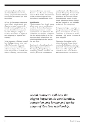 early activity, however, has been         incremental revenue, and repeat         social network called iPartment to
decentralized and uncoordinated,          business—and thus more accurately       promote the opening of a new retail
making it impossible for companies        measure ROI. The key for companies      location in Shanghai. Through the
to accurately assess their ROI from       will be understanding how to use        promotion, the site’s users, mostly
these efforts.                            social media in each of these stages.   affluent Chinese women creating
                                                                                  virtual apartments, entered contests
At least for the moment, awareness        Consideration                           and sent coupons for free Starbucks
seems to have limited value in actu-      Many companies have already started     products to their connections.
ally spurring social commerce. In         efforts in the area of consideration,
Booz & Company’s 2010 survey, 71          mainly in the form of applications      Savings.com also put a social spin on
percent of social networking users        that entice customers to leave the      the age-old coupon concept. The cou-
said their “liking” a company on          social network site and move to the     pons it posts to its site are voted up,
Facebook would have no impact on          companies’ own websites. Companies      commented on, or shared via Twitter,
their propensity to buy from that         can and should do more in the con-      Facebook, Digg, Reddit, Delicious, or
company.                                  sideration stage, principally in two    plain old e-mail.
                                          areas: generating leads and generat-
Social commerce will almost certainly     ing new ideas.                          Generation of new ideas can be
have the biggest impact at the lower                                              enhanced through the use of com-
end of the funnel, in the consid-         Leads can be enhanced significantly     munities. Dell’s IdeaStorm has been
eration, conversion, and loyalty          by developing new mechanisms            particularly effective at eliciting ideas
and service stages. These are areas       for targeting, data gathering, and      from users—what might, in this
where it is possible to establish clear   motivating potential customers. For     context, be called social ideation.
metrics—including conversion rates,       instance, Starbucks used a Chinese      Thousands of ideas have been sub-




                                          Social commerce will have the
                                          biggest impact in the consideration,
                                          conversion, and loyalty and service
                                          stages of the client relationship.



6                                                                                                         Booz & Company
 